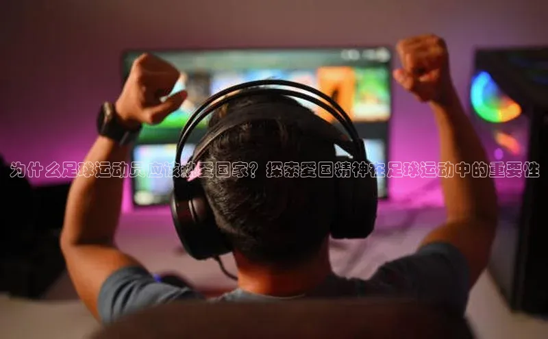 NG相信品牌的力量官网哇咔哇咔文化为什么足球运动员应该热爱国家？探索爱国精神在足球运动中的重要性