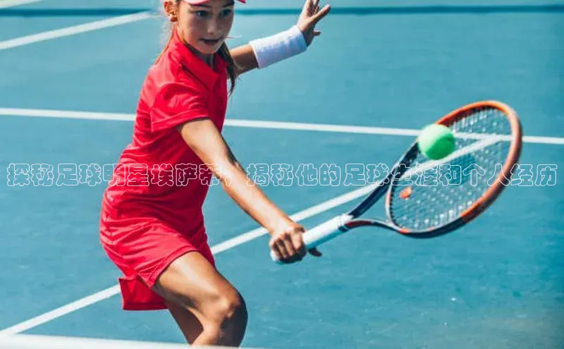 南宫app注册百度 H5探秘足球明星埃萨蒂，揭秘他的足球生涯和个人经历