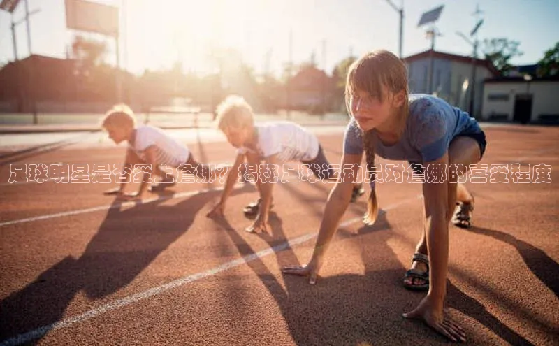 ng南宫国际app入口注册猫眼足球明星是否爱上詹娜？揭秘足球运动员对詹娜的喜爱程度