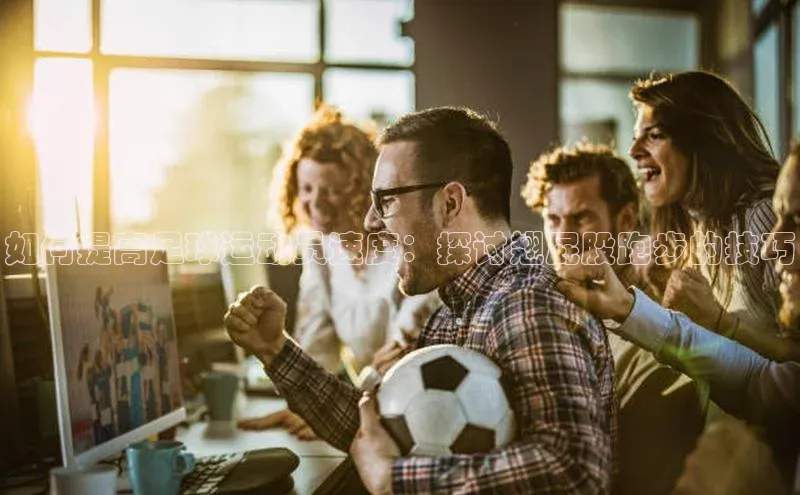 ng南宫国际app入口注册猫眼如何提高足球运动员速度：探讨翘屁股跑步的技巧