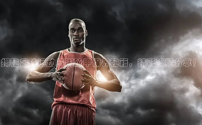 NG官网入口注册江铃新能源揭秘足球运动员脚趾甲保养秘籍，精彩视频分享！