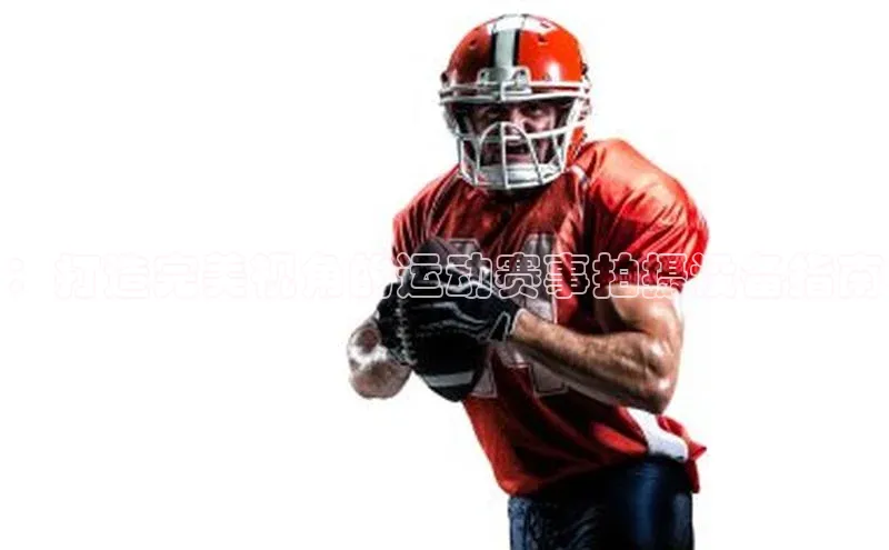 ：打造完美视角的运动赛事拍摄设备指南