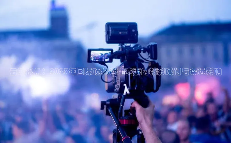 云端视角：2023年国际顶级运动赛事的精彩瞬间与深远影响