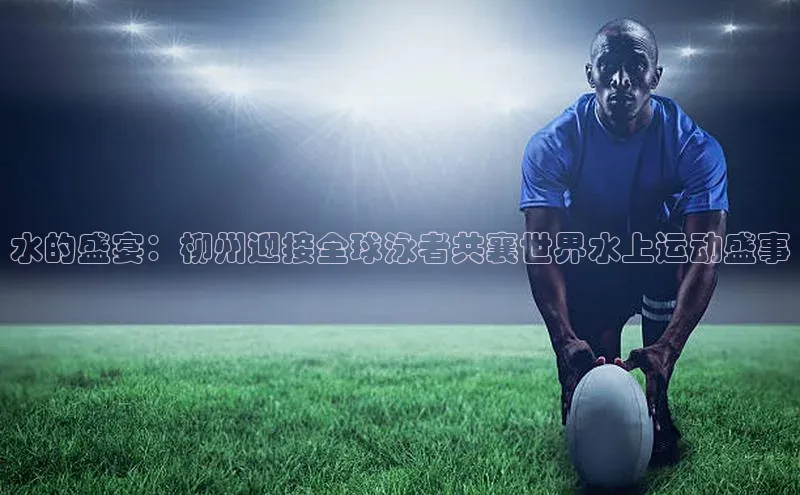 水的盛宴：柳州迎接全球泳者共襄世界水上运动盛事